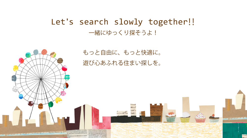 Let's search slowly together‼ もっと自由に、もっと快適に。遊び心あふれる住まい探しを。